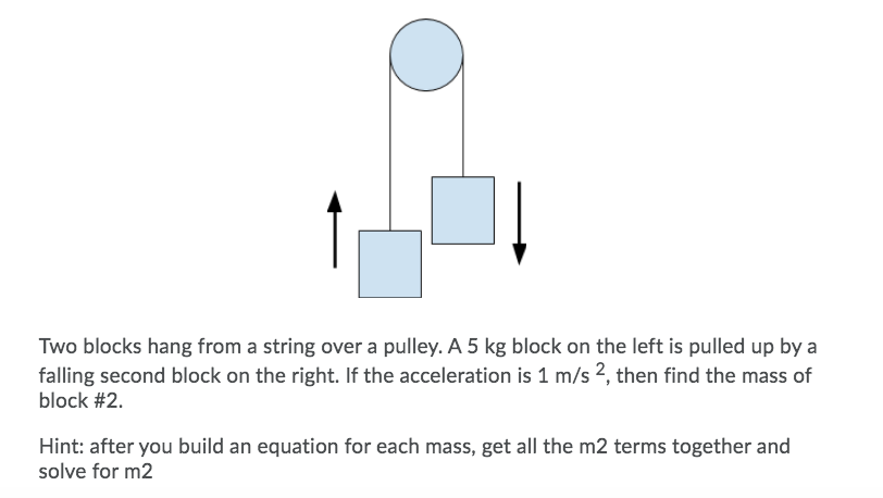Two blocks hang from a string over a pulley. A 5 kg block on the left is pulled up by a
falling second block on the right. If the acceleration is 1 m/s 2, then find the mass of
block #2.
Hint: after you build an equation for each mass, get all the m2 terms together and
solve for m2
