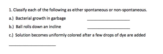 1. Classify each of the following as either spontaneous or non-spontaneous.
a.) Bacterial growth in garbage
b.) Ball rolls down an incline
c.) Solution becomes uniformly colored after a few drops of dye are added
