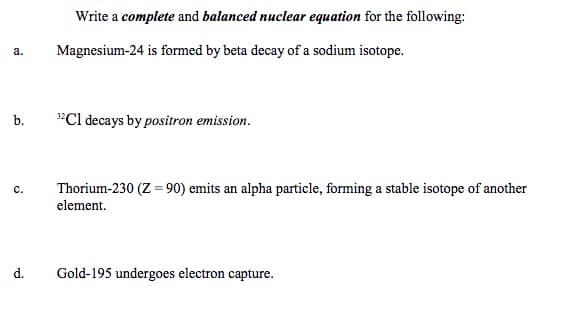 Write a complete and balanced nuclear equation for the following:
а.
Magnesium-24 is formed by beta decay of a sodium isotope.
"Cl decays by positron emission.
b.
c.
Thorium-230 (Z = 90) emits an alpha particle, forming a stable isotope of another
element.
d.
Gold-195 undergoes electron capture.
