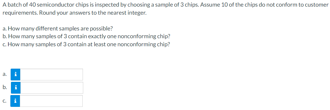 A batch of 40 semiconductor chips is inspected by choosing a sample of 3 chips. Assume 10 of the chips do not conform to customer
requirements. Round your answers to the nearest integer.
a. How many different samples are possible?
b. How many samples of 3 contain exactly one nonconforming chip?
c. How many samples of 3 contain at least one nonconforming chip?
a. i
SS
b. i
i
C.