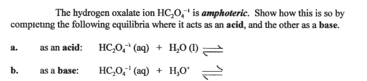 The hydrogen oxalate ion HC,0," is amphoteric. Show how this is so by
completing the following equilibria where it acts as an acid, and the other as a base.
as an acid:
HC,0," (aq) + H,O (1)
а.
b.
as a base:
HC,0," (aq) + H,O*
