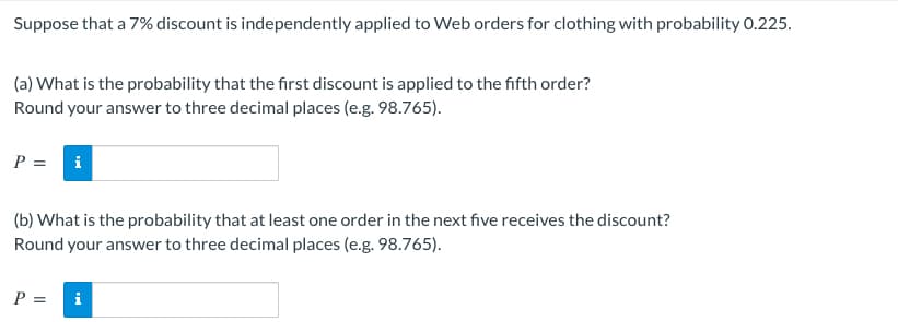 Suppose that a 7% discount is independently applied to Web orders for clothing with probability 0.225.
(a) What is the probability that the first discount is applied to the fifth order?
Round your answer to three decimal places (e.g. 98.765).
P = i
(b) What is the probability that at least one order in the next five receives the discount?
Round your answer to three decimal places (e.g. 98.765).
P =
i
