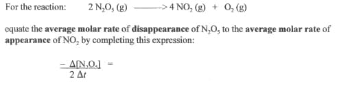 For the reaction:
2 N,0, (g)
> 4 NO, (g) + O, (g)
equate the average molar rate of disappearance of N,O, to the average molar rate of
appearance of NO, by completing this expression:
- AIN,O]
2 At
