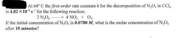 At 64° C the first-order rate constant k for the decomposition of N,0, in CCI,
is 4.82 ×10s' for the following reaction:
2 N,0, > 4 NO, + 0,.
If the initial concentration of N,O, is 0.0780 M, what is the molar concentration of N,O,
after 10 minutes?

