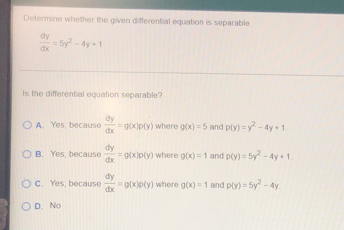 Determine whether the given differential equation is separable.
dy
= 5y² - 4y+1
dx
Is the differential equation separable?
dy
OA. Yes; because
= g(x)p(y) where g(x) = 5 and p(y) = y² - 4y + 1.
dx
dy
OB. Yes, because
= g(x)p(y) where g(x) = 1 and p(y) = 5y² - 4y + 1.
dx
dy
OC. Yes, because
= g(x)p(y) where g(x) = 1 and p(y) = 5y² - 4y.
dx
O D. No