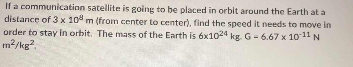 If a communication satellite is going to be placed in orbit around the Earth at a
distance of 3 x 108 m (from center to center), find the speed it needs to move in
order to stay in orbit. The mass of the Earth is 6x1024 kg. G = 6.67 x 10-11 N
m2/kg?.
