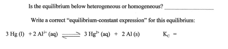 Is the equilibrium below heterogeneous or homogeneous?
Write a correct “equilibrium-constant expression" for this equilibrium:
3 Hg (1) +2 Al³* (aq)
3 Hg* (aq) + 2 Al (s)
Kc
