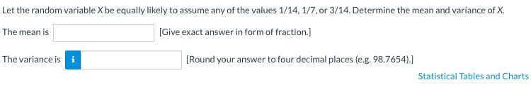 Let the random variable X be equally likely to assume any of the values 1/14, 1/7, or 3/14. Determine the mean and variance of X.
The mean is
[Give exact answer in form of fraction.]
The variance is i
[Round your answer to four decimal places (e.g. 98.7654).]
Statistical Tables and Charts