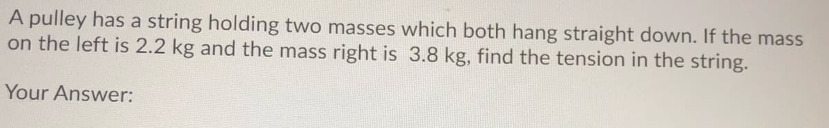 A pulley has a string holding two masses which both hang straight down. If the mass
on the left is 2.2 kg and the mass right is 3.8 kg, find the tension in the string.
Your Answer:
