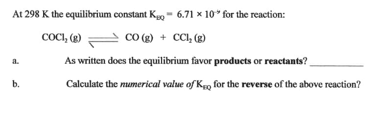 At 298 K the equilibrium constant KEo = 6.71 × 10 for the reaction:
COCI, (g)
СО (9) + СCl, (g)
a.
As written does the equilibrium favor products or reactants?
b.
Calculate the numerical value of KgQ for the reverse of the above reaction?
