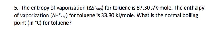 5. The entropy of vaporization (AS°vap) for toluene is 87.30 J/K-mole. The enthalpy
of vaporization (AH°vap) for toluene is 33.30 kJ/mole. What is the normal boiling
point (in °C) for toluene?
