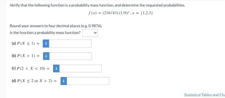 Verify that the following function is a probability mass function, and determine the requested probabilities.
f(x) = (216/43) (1/6)*, x = {1,2,3}
Round your answers to four decimal places (e.g. 0.9876).
Is the function a probability mass function?
(a) P (X ≤ 1) = i
(b) P(X > 1) =
(c) P (2 < X < 10) =
(d) P (X ≤ 2 or X > 2) =
Statistical Tables and Cha