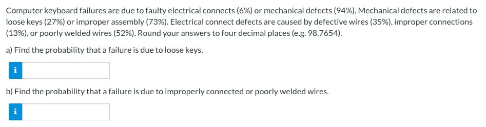 Computer keyboard failures are due to faulty electrical connects (6%) or mechanical defects (94%). Mechanical defects are related to
loose keys (27%) or improper assembly (73%). Electrical connect defects are caused by defective wires (35%), improper connections
(13%), or poorly welded wires (52%). Round your answers to four decimal places (e.g. 98.7654).
a) Find the probability that a failure is due to loose keys.
b) Find the probability that a failure is due to improperly connected or poorly welded wires.
i