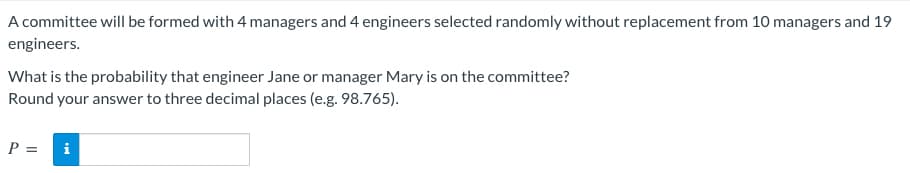 A committee will be formed with 4 managers and 4 engineers selected randomly without replacement from 10 managers and 19
engineers.
What is the probability that engineer Jane or manager Mary is on the committee?
Round your answer to three decimal places (e.g. 98.765).
P =
i