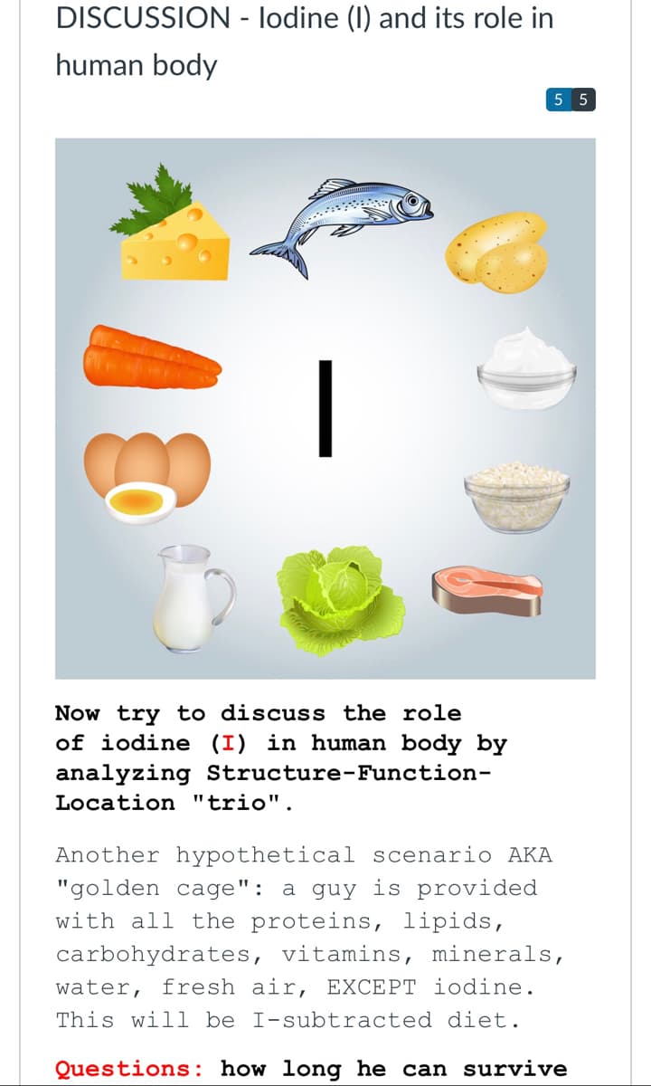 DISCUSSION - lodine (I) and its role in
human body
5 5
Now try to discuss the role
of iodine (I) in human body by
analyzing Structure-Function-
Location "trio".
Another hypothetical scenario AKA
"golden cage": a guy is provided
with all the proteins, lipids,
carbohydrates, vitamins, minerals,
water, fresh air, EXCEPT iodine.
This will be I-subtracted diet.
Questions : how long he can survive
