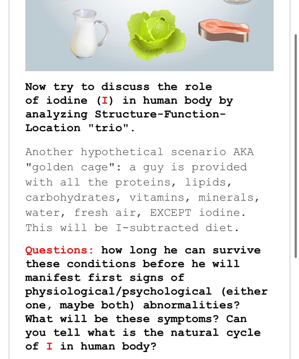 Now try to discuss the role
of iodine (I) in human body by
analyzing Structure-Function-
Location "trio".
Another hypothetical scenario AKA
"golden cage": a guy is provided
with all the proteins, lipids,
carbohydrates, vitamins, minerals,
water, fresh air, EXCEPT iodine.
This will be I-subtracted diet.
Questions: how long he can survive
these conditions before he will
manifest first signs of
physiological/psychological (either
one, maybe both) abnormalities?
What will be these symptoms? Can
you tell what is the natural cycle
of I in human body?
