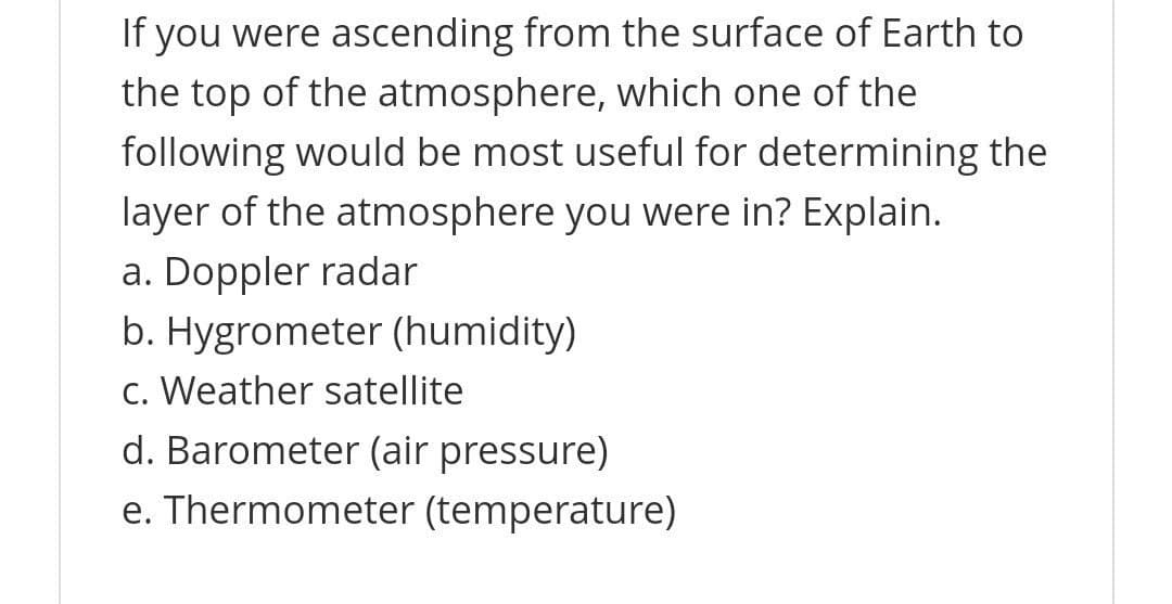 If you were ascending from the surface of Earth to
the top of the atmosphere, which one of the
following would be most useful for determining the
layer of the atmosphere you were in? Explain.
a. Doppler radar
b. Hygrometer (humidity)
c. Weather satellite
d. Barometer (air pressure)
e. Thermometer (temperature)
