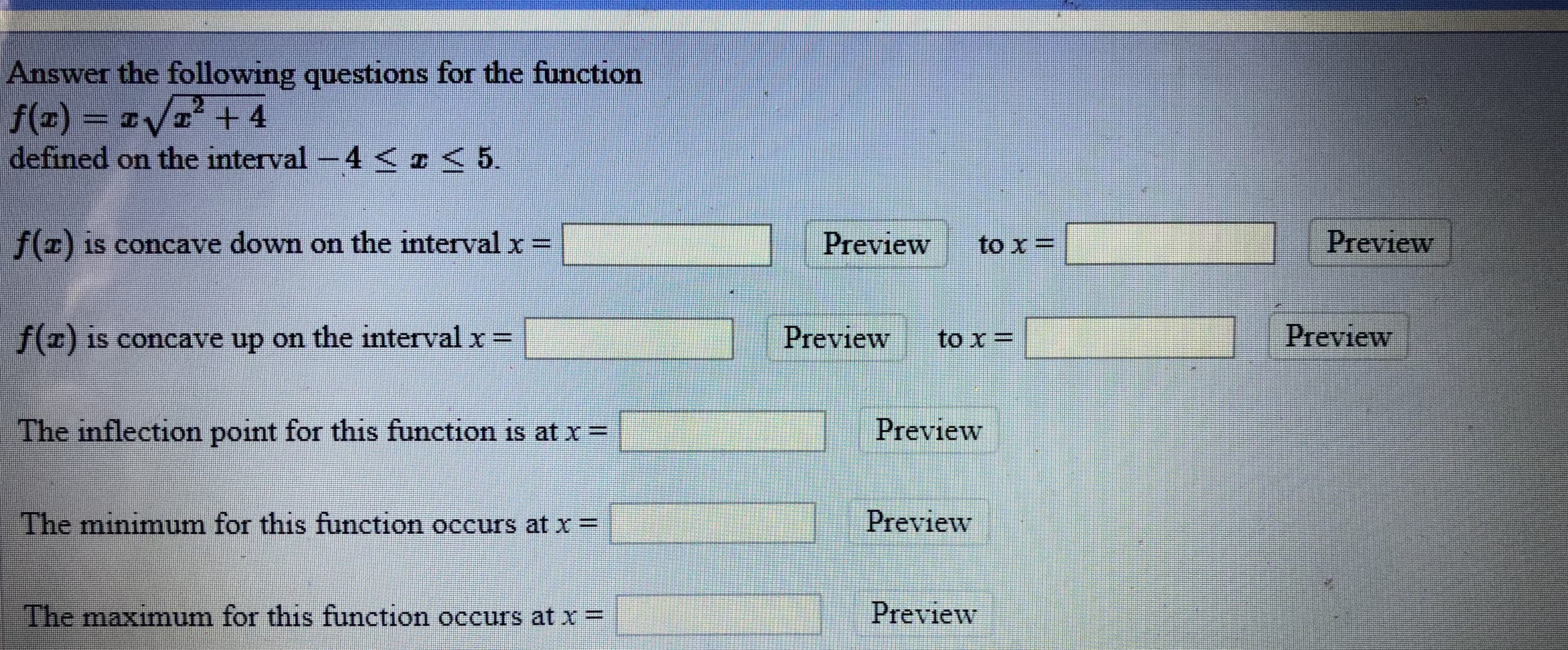 Answer the following questions for the function
f(z) =
defined on the interval -4 ¤<5.
21
/ + 4
f() is concave down on the interval x=
Preview
to x =
Preview
f) is concave up on the interval x =
Preview
to x =
Preview
The inflection point for this function is at x=
Preview
The minimum for this function occurs at x =
Preview
IThe maximum for this function occurs at x=
Preview
