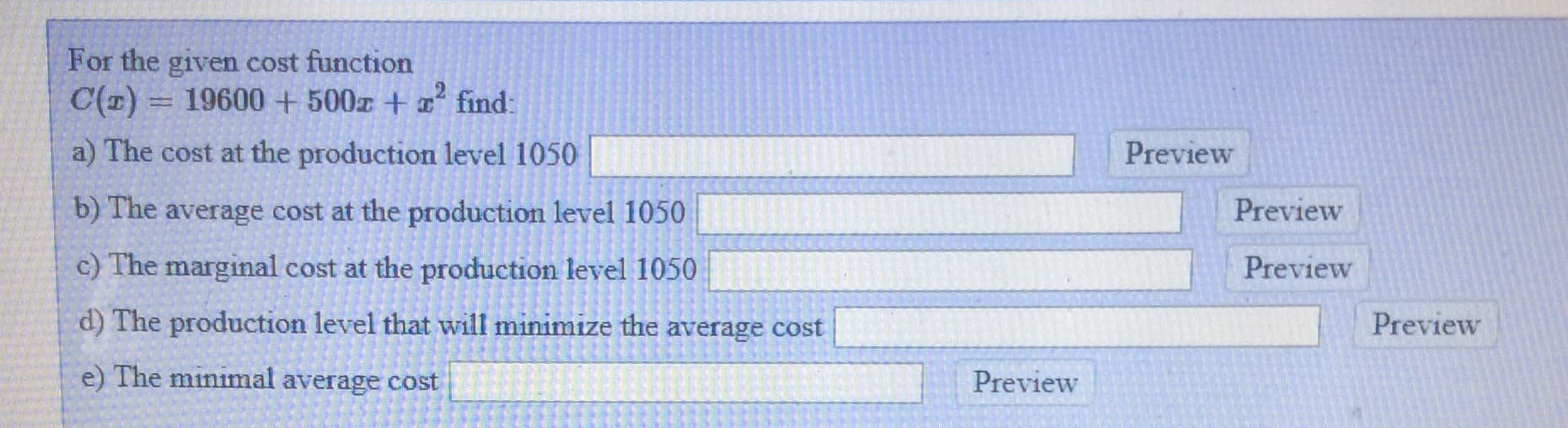 For the given cost function
C(1) = 19600 + 500z + a find:
a) The cost at the production level 1050
Preview
b) The average cost at the production level 1050
Preview
c) The marginal cost at the production level 1050
Preview
d) The production level that will minimize the average cost
Preview
e) The minimal average cost
Preview
