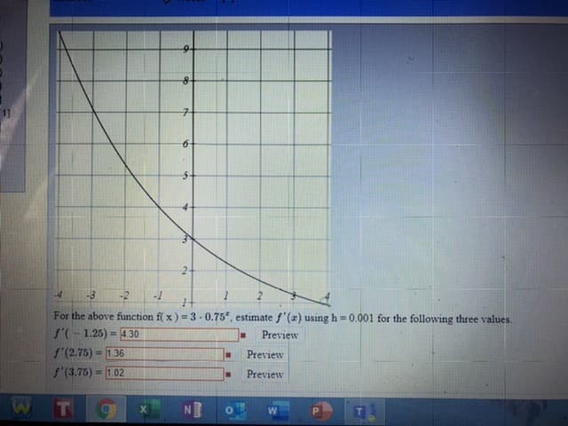 -4
-3
-2
For the above function f( x) = 3-0.75, estimate f'(z) using h 0.001 for the following three values.
f'(-1.25) = 430
f'(2.75) = 1.36
f'(3.75) = 1.02
Preview
%3D
Preview
Preview
NO
P.
2.
