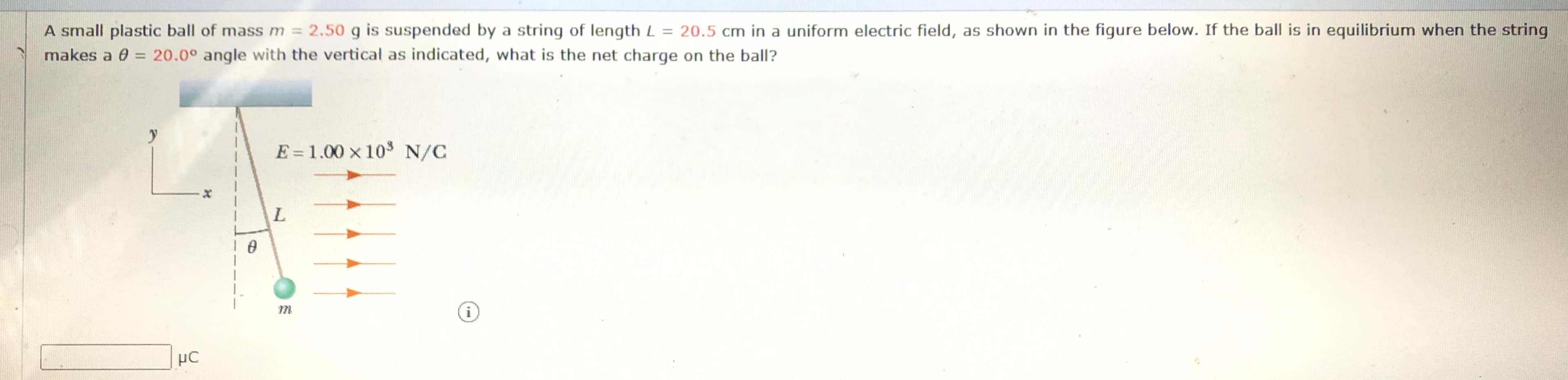 A small plastic ball of mass m = 2.50 g is suspended by a string of length L = 20.5 cm in a uniform electric field, as shown in the figure below. If the ball is in equilibrium when the string
makes a 0 = 20.0° angle with the vertical as indicated, what is the net charge on the ball?
E = 1.00 x 103 N/C
i
