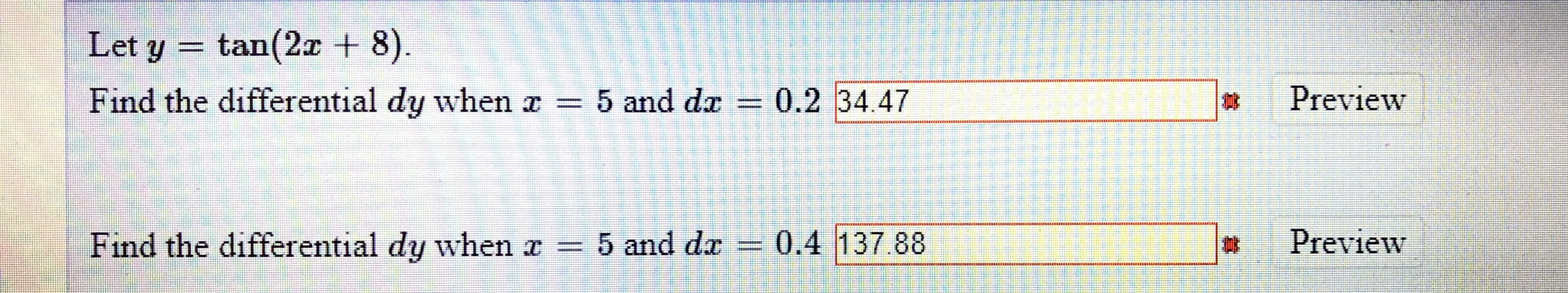Let y = tan(2a + 8).
.
Find the differential dy when a = 5 and da = 0.2 34.47
Preview
Find the differential dy when a = 5 and da
0.4 137.88
%23
Preview
