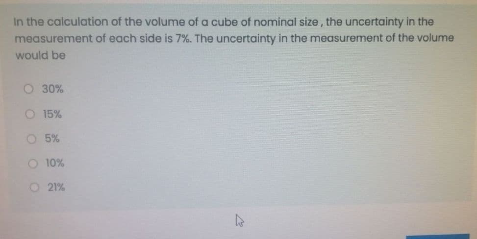 In the calculation of the volume of a cube of nominal size, the uncertainty in the
measurement of each side is 7%. The uncertainty in the measurement of the volume
would be
O 30%
O 15%
O 5%
O 10%
O 21%
