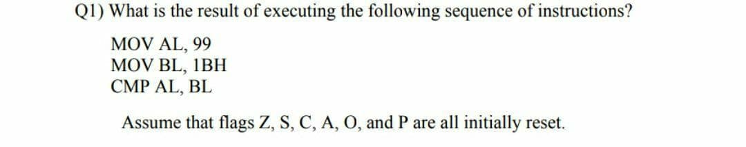 Q1) What is the result of executing the following sequence of instructions?
MOV AL, 99
MOV BL, 1BН
CMP AL, BL
Assume that flags Z, S, C, A, O, and P are all initially reset.
