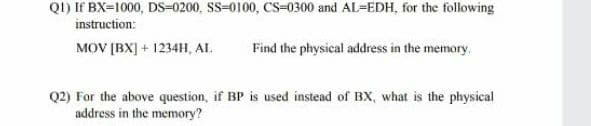 QI) If BX=1000, DS=0200, SS=0100, CS-0300 and AL=EDH, for the following
instruction:
MOV [BX] + 1234H, AL.
Find the physical address in the memory.
Q2) For the above question, if BP is used instead of BX, what is the physical
address in the memory?
