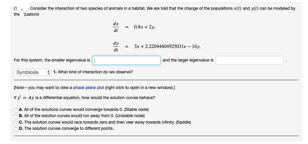 (1
Consider the interaction of two species of animals in a habitat. We are told that the change of the populations x(t) and y(t) can be modeled by
the quations
For this system, the smaller eigenvalue is
Symbiosis
dx
dt
dy
dt
= 0.8x + 2y,
=
1. What kind of interaction do we observe?
3x + 2.22044604925031e 16y.
and the larger eigenvalue is
[Note-- you may want to view a phase plane plot (right click to open in a new window).]
If y = Ay is a differential equation, how would the solution curves behave?
A. All of the solutions curves would converge towards 0. (Stable node)
B. All of the solution curves would run away from 0. (Unstable node)
C. The solution curves would race towards zero and then veer away towards infinity. (Saddle)
OD. The solution curves converge to different points.