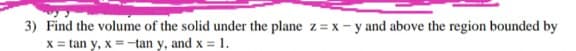 3) Find the volume of the solid under the plane z = x - y and above the region bounded by
X = tan y, x =-tan y, and x = 1.
