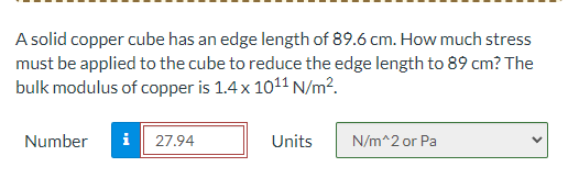 A solid copper cube has an edge length of 89.6 cm. How much stress
must be applied to the cube to reduce the edge length to 89 cm? The
bulk modulus of copper is 1.4 x 1011 N/m².
Number
i 27.94
Units
N/m^2 or Pa
