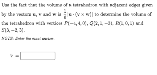 Use the fact that the volume of a tetrahedron with adjacent edges given
1
by the vectors u, v and w is u· (v x w)| to determine the volume of
the tetrahedron with vertices P(-4, 4, 0), Q(2,1, –3), R(1,0,1) and
S(3, –2, 3).
NOTE: Enter the ezact answer.
V
