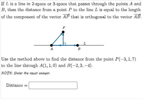 If L is a line in 2-space or 3-space that passes through the points A and
B, then the distance from a point P to the line L is equal to the length
of the component of the vector AP that is orthogonal to the vector AB.
P
B
Use the method above to find the distance from the point P(-3,1,7)
to the line through A(1, 1, 0) and B(-2,3, –4).
NOTE: Enter the ezact answer.
Distance =
