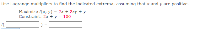 Use Lagrange multipliers to find the indicated extrema, assuming that x and y are positive.
Maximize f(x, y) = 2x + 2xy + y
Constraint: 2x + y = 100
