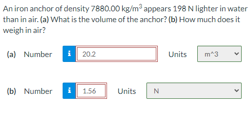 An iron anchor of density 7880.00 kg/m³ appears 198 N lighter in water
than in air. (a) What is the volume of the anchor? (b) How much does it
weigh in air?
(a) Number
i 20.2
Units
m^3
(b) Number
i
1.56
Units
