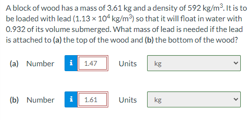 A block of wood has a mass of 3.61 kg and a density of 592 kg/m³. It is to
be loaded with lead (1.13 × 104 kg/m³) so that it will float in water with
0.932 of its volume submerged. What mass of lead is needed if the lead
is attached to (a) the top of the wood and (b) the bottom of the wood?
(a) Number
i
1.47
Units
kg
(b) Number
i
1.61
Units
kg

