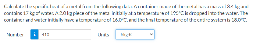 Calculate the specific heat of a metal from the following data. A container made of the metal has a mass of 3.4 kg and
contains 17 kg of water. A 2.0 kg piece of the metal initially at a temperature of 195°C is dropped into the water. The
container and water initially have a temperature of 16.O°C, and the final temperature of the entire system is 18.0°C.
Number
i
410
Units
J/kg-K
