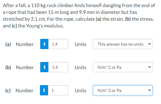 After a fall, a 110 kg rock climber finds himself dangling from the end of
a rope that had been 15 m long and 9.9 mm in diameter but has
stretched by 2.1 cm. For the rope, calculate (a) the strain, (b) the stress,
and (c) the Young's modulus.
(a) Number
i 1.4
Units
This answer has no units
(b) Number
i 1.4
Units
N/m^2 or Pa
(c) Number
i
1
Units
N/m^2 or Pa
