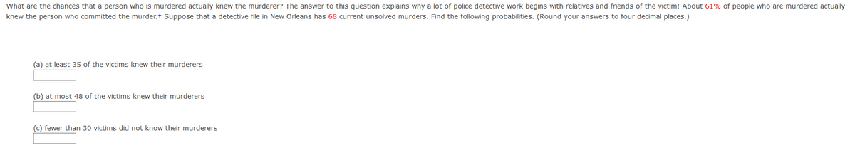 What are the chances that a person who is murdered actually knew the murderer? The answer to this question explains why a lot of police detective work begins with relatives and friends of the victim! About 61% of people who are murdered actually
knew the person who committed the murder.t Suppose that a detective file in New Orleans has 68 current unsolved murders. Find the following probabilities. (Round your answers to four decimal places.)
(a) at least 35 of the victims knew their murderers
(b) at most 48 of the victims knew their murderers
(c) fewer than 30 victims did not know their murderers
