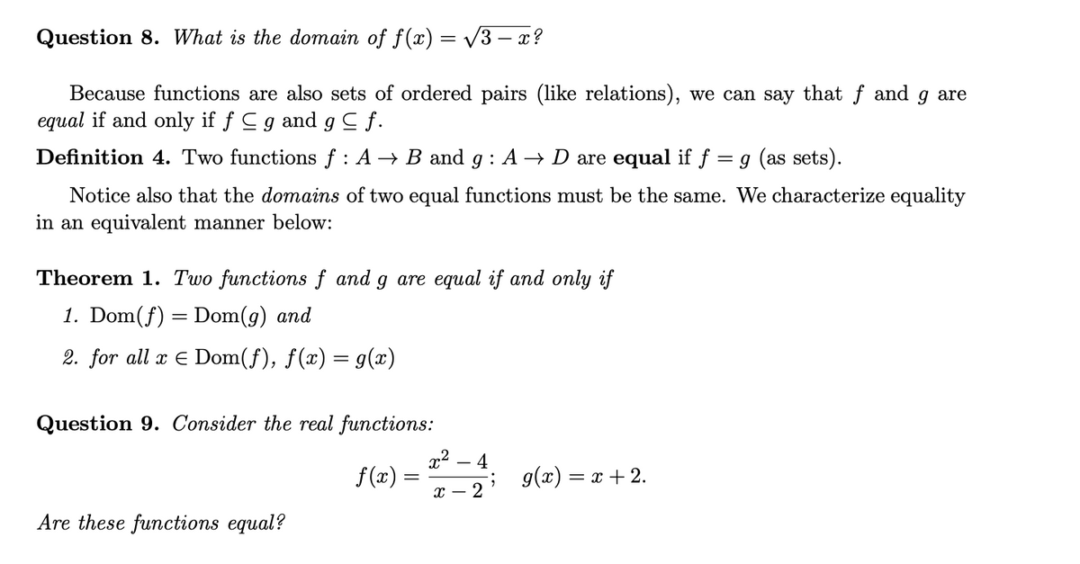 Question 8. What is the domain of f(x) = v3 – x?
Because functions are also sets of ordered pairs (like relations), we can say that f and g are
equal if and only if f Cg and g C f.
Definition 4. Two functions f : A → B and g : A → D are equal if f
g (as sets).
Notice also that the domains of two equal functions must be the same. We characterize equality
in an equivalent manner below:
Theorem 1. Two functions f and g are equal if and only if
1. Dom(f)
Dom(g) and
2. for all x E Dom(f), f(x) = g(x)
Question 9. Consider the real functions:
x² – 4
f(x) =
g(x) = x + 2.
х — 2
Are these functions equal?
