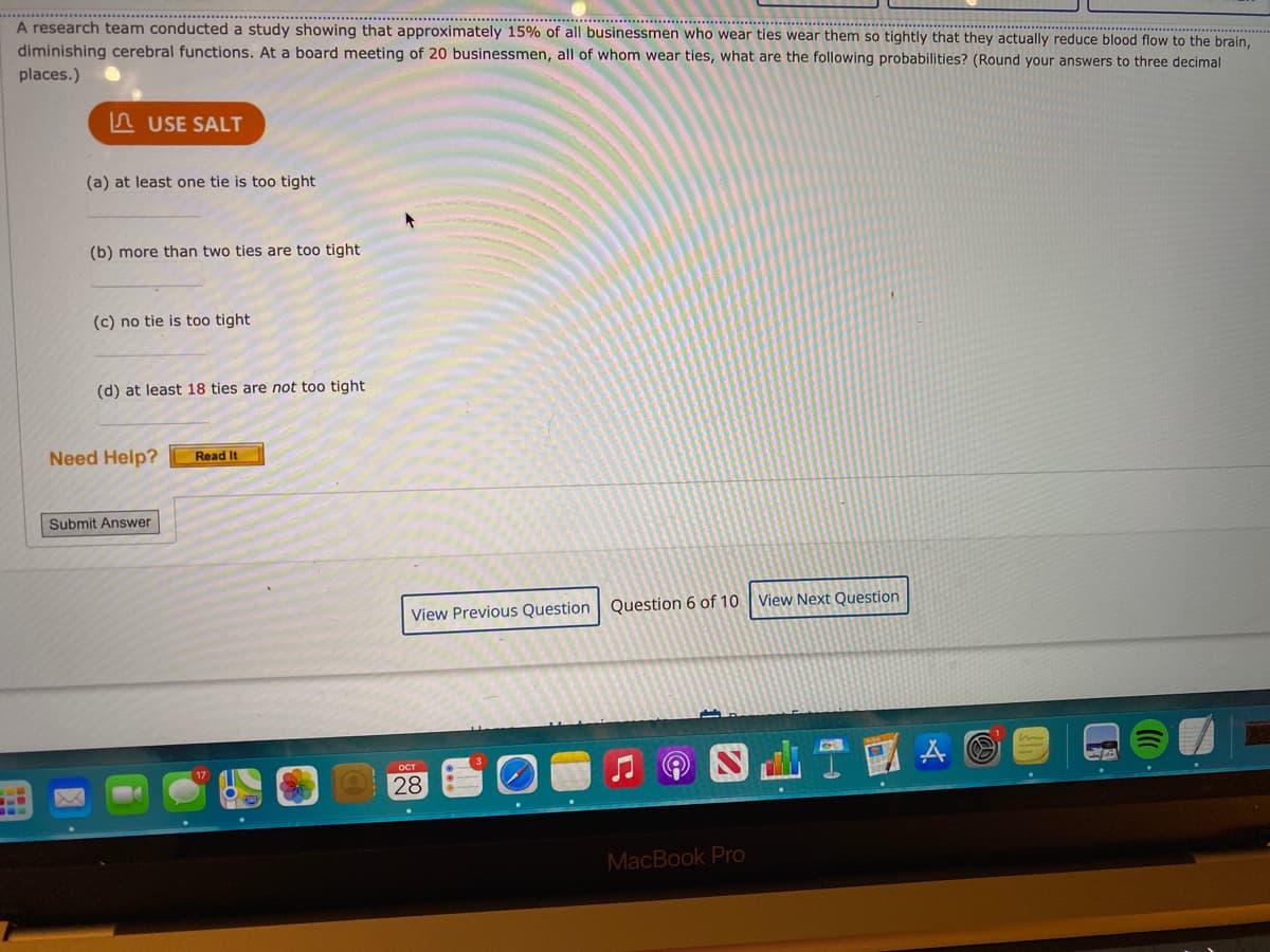 . .. ..... .......
A research team conducted a study showing that approximately 15% of all businessmen who wear ties wear them so tightly that they actually reduce blood flow to the brain,
diminishing cerebral functions. At a board meeting of 20 businessmen, all of whom wear ties, what are the following probabilities? (Round your answers to three decimal
places.)
n USE SALT
(a) at least one tie is too tight
(b) more than two ties are too tight
(c) no tie is too tight
(d) at least 18 ties are not too tight
Need Help?
Read It
Submit Answer
View Previous Question Question 6 of 10 View Next Question
ост
28
MacBook Pro
