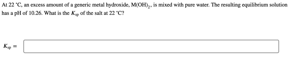 At 22 °C, an excess amount of a generic metal hydroxide, M(OH)2, is mixed with pure water. The resulting equilibrium solution
has a pH of 10.26. What is the Ksp of the salt at 22 °C?
Ksp
=