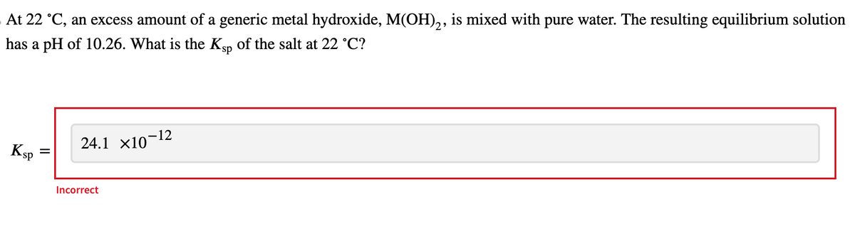 At 22 °C, an excess amount of a generic metal hydroxide, M(OH)2, is mixed with pure water. The resulting equilibrium solution
has a pH of 10.26. What is the Ksp of the salt at 22 °C?
KS
-sp
=
24.1 ×10¯
-12
Incorrect