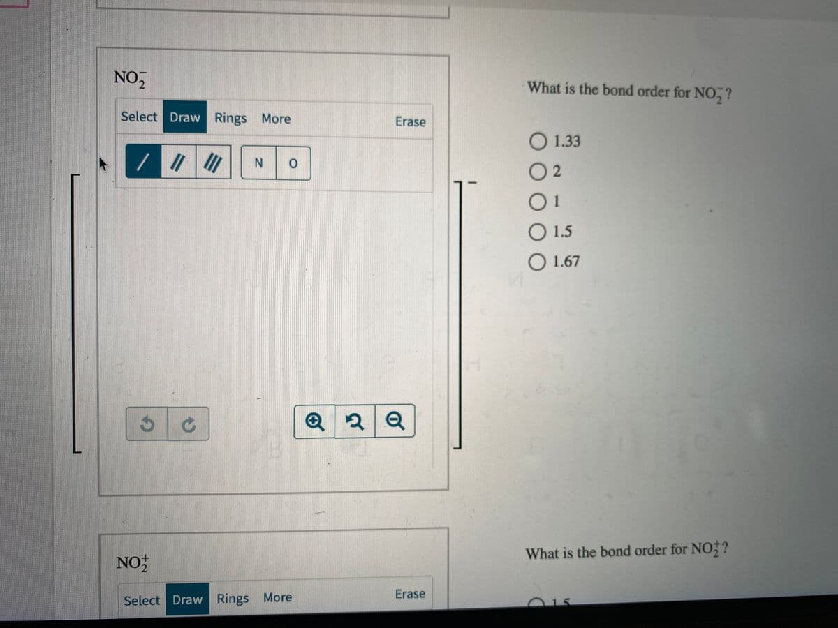 NO
What is the bond order for NO,?
Select Draw Rings More
Erase
O 1.33
//
N.
O 2
01
O 1.5
O 1.67
What is the bond order for NO;?
NO
Erase
Select Draw Rings More
15
