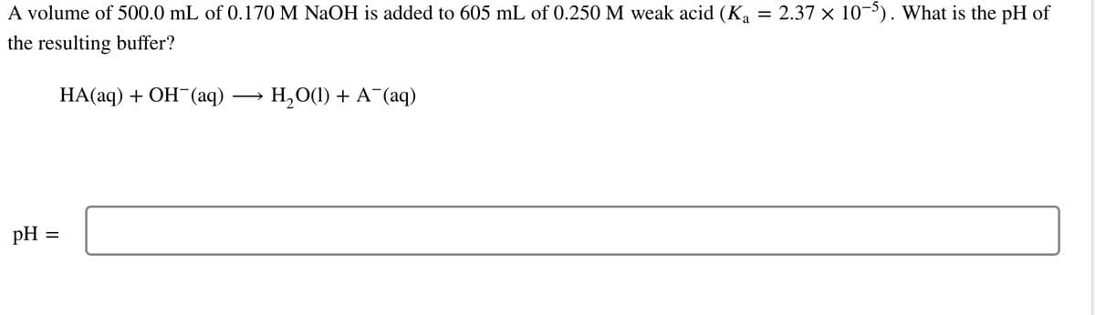 A volume of 500.0 mL of 0.170 M NaOH is added to 605 mL of 0.250 M weak acid (Ka
the resulting buffer?
HA(aq) + OH¯(aq) H,O(l) + A (aq)
pH =
=
=
2.37 × 10-5). What is the pH of