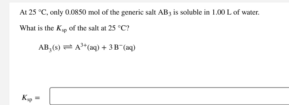 At 25 °C, only 0.0850 mol of the generic salt AB3 is soluble in 1.00 L of water.
What is the Ksp of the salt at 25 °C?
Ksp
3+
AB3(s) — A³+(aq) + 3 B¯(aq)
=
