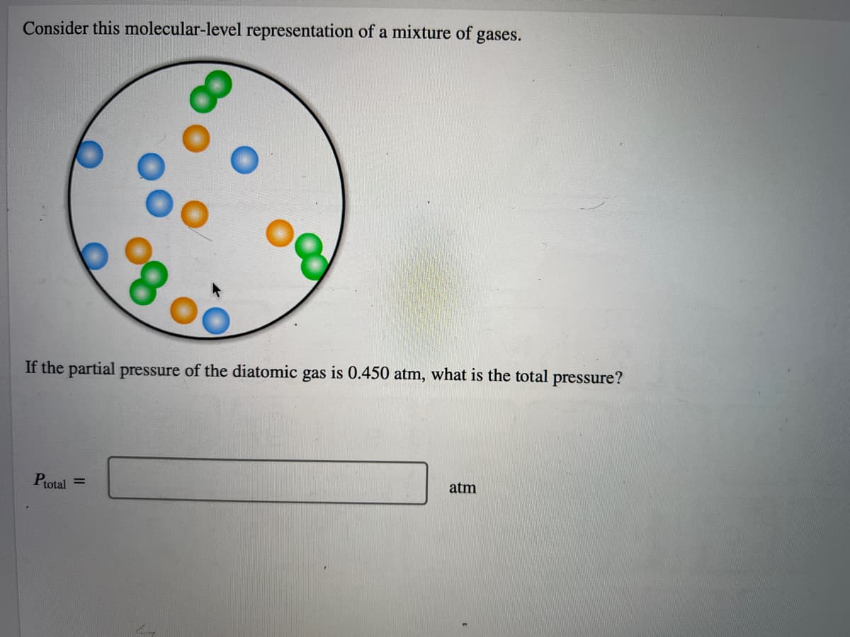 Consider this molecular-level representation of a mixture of gases.
If the partial pressure of the diatomic gas is 0.450 atm, what is the total pressure?
Ptotal =
atm

