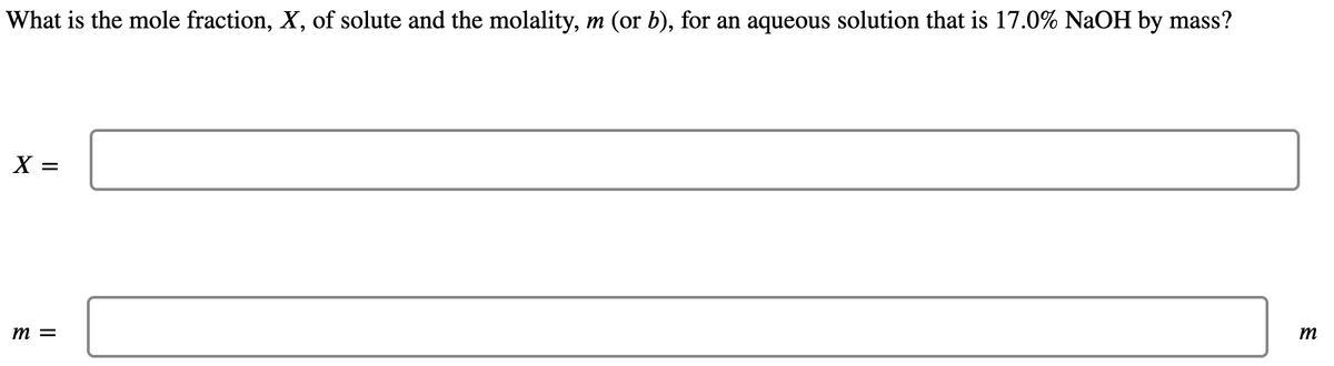 What is the mole fraction, X, of solute and the molality, m (or b), for an aqueous solution that is 17.0% NaOH by mass?
X =
m =
m