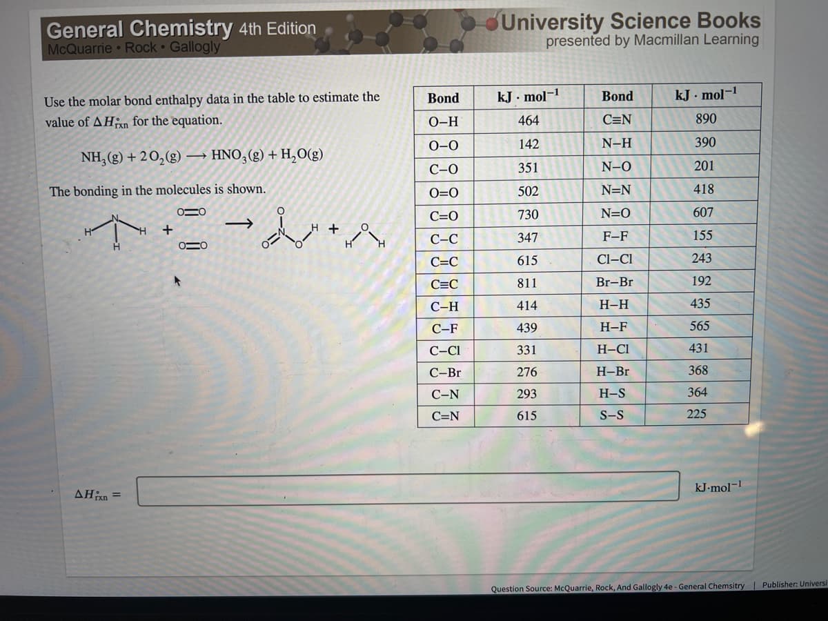 General Chemistry 4th Edition
McQuarrie • Rock Gallogly
University Science Books
presented by Macmillan Learning
Bond
kJ . mol-1
Bond
kJ · mol-1
Use the molar bond enthalpy data in the table to estimate the
value of AHan for the equation.
0-H
464
C=N
890
0-0
142
N-H
390
NH, (g) + 20,(g) → HNO,(g) + H,O(g)
С-О
351
N-O
201
The bonding in the molecules is shown.
O=0
502
N=N
418
C=0
730
N=O
607
H +
С-С
347
F-F
155
С-С
615
Cl–Cl
243
C=C
811
Br-Br
192
С-Н
414
Н-Н
435
С-F
439
Н-F
565
C-CI
331
H-C1
431
С-Br
276
H-Br
368
С-N
293
H-S
364
C=N
615
S-S
225
kJ-mol-!
Question Source: McQuarrie, Rock, And Gallogly 4e - General Chemsitry | Publisher: Universi
